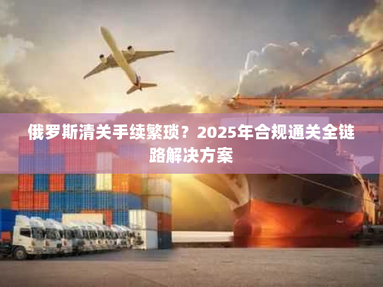 俄罗斯清关手续繁琐？2025年合规通关全链路解决方案