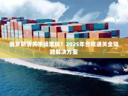 俄罗斯清关手续繁琐?2025年合规通关全链路解决方案 俄罗斯清关手续繁琐?2025年合规通关全链路解决方案