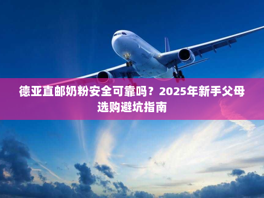德亚直邮奶粉安全可靠吗？2025年新手父母选购避坑指南
