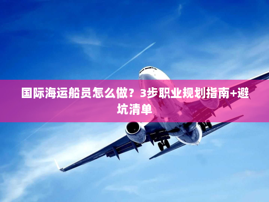 国际海运船员怎么做？3步职业规划指南+避坑清单