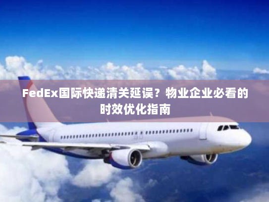 FedEx国际快递清关延误?物业企业必看的时效优化指南 FedEx国际快递清关延误?物业企业必看的时效优化指南