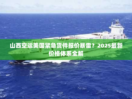 山西空运美国紧急货件报价暴雷？2025最新价格体系全解