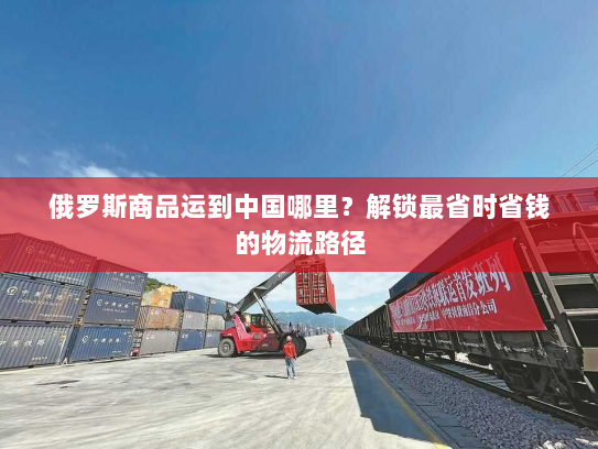 俄罗斯商品运到中国哪里?解锁最省时省钱的物流路径 俄罗斯商品运到中国哪里?解锁最省时省钱的物流路径