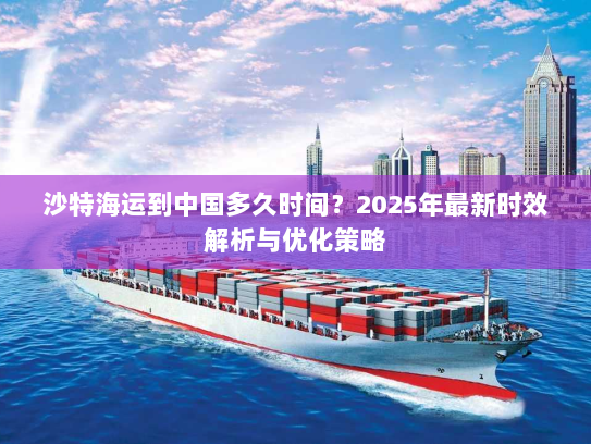 沙特海运到中国多久时间?2025年最新时效解析与优化策略 沙特海运到中国多久时间?2025年最新时效解析与优化策略