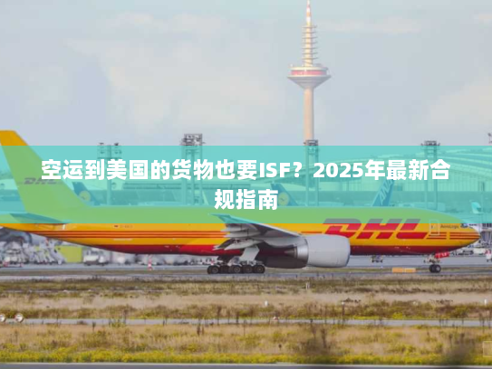 空运到美国的货物也要ISF？2025年最新合规指南