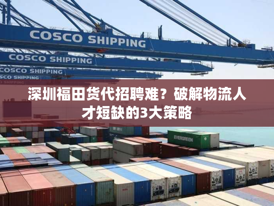 深圳福田货代招聘难？破解物流人才短缺的3大策略