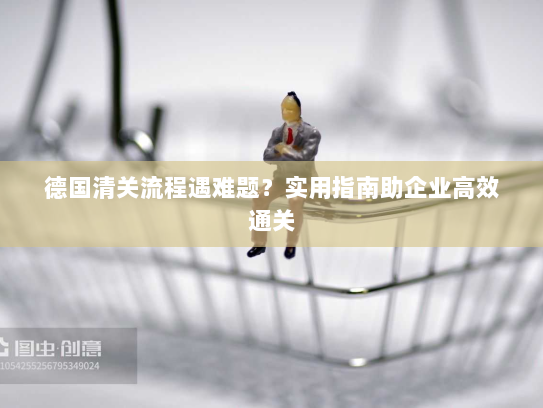 德国清关流程遇难题?实用指南助企业高效通关 德国清关流程遇难题?实用指南助企业高效通关