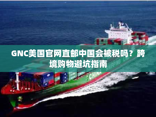 GNC美国官网直邮中国会被税吗？跨境购物避坑指南