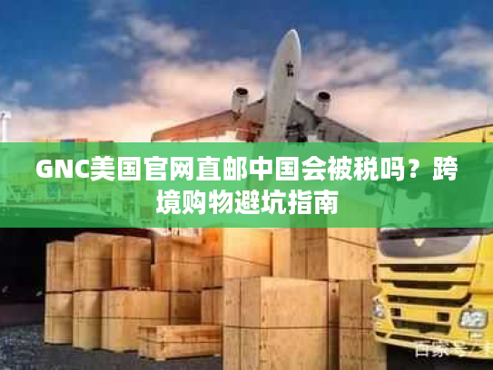 GNC美国官网直邮中国会被税吗？跨境购物避坑指南