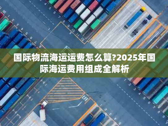 国际物流海运运费怎么算?2025年国际海运费用组成全解析