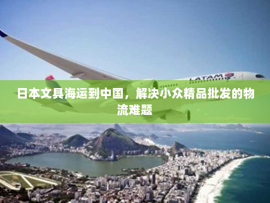 日本文具海运到中国,解决小众精品批发的物流难题 日本文具海运到中国,解决小众精品批发的物流难题
