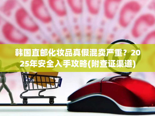 韩国直邮化妆品真假混卖严重？2025年安全入手攻略(附查证渠道)