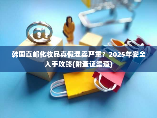 韩国直邮化妆品真假混卖严重?2025年安全入手攻略(附查证渠道) 韩国直邮化妆品真假混卖严重?2025年安全入手攻略(附查证渠道)