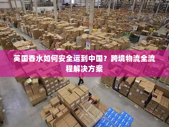 英国香水如何安全运到中国？跨境物流全流程解决方案