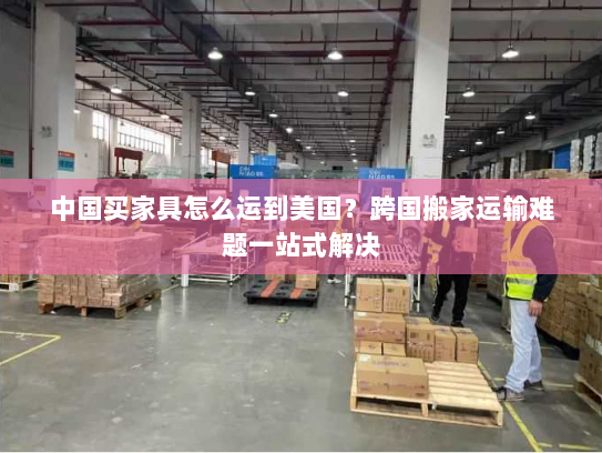 中国买家具怎么运到美国?跨国搬家运输难题一站式解决 中国买家具怎么运到美国?跨国搬家运输难题一站式解决