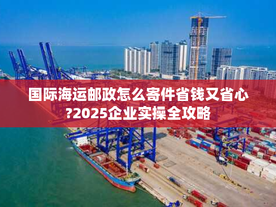 国际海运邮政怎么寄件省钱又省心?2025企业实操全攻略