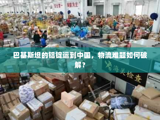 巴基斯坦的铝锭运到中国，物流难题如何破解？