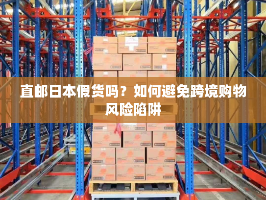 直邮日本假货吗？如何避免跨境购物风险陷阱