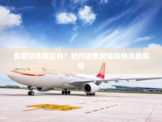 直邮日本假货吗?如何避免跨境购物风险陷阱 直邮日本假货吗?如何避免跨境购物风险陷阱