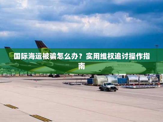国际海运被骗怎么办?实用维权追讨操作指南 国际海运被骗怎么办?实用维权追讨操作指南