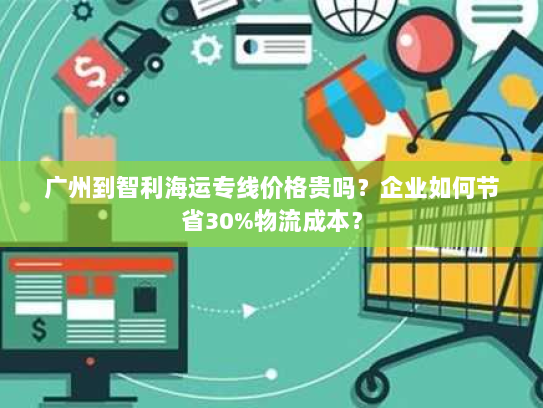 广州到智利海运专线价格贵吗？企业如何节省30%物流成本？