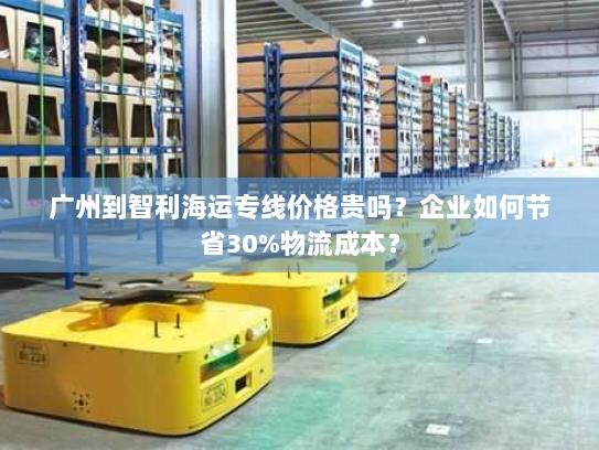 广州到智利海运专线价格贵吗?企业如何节省30%物流成本? 广州到智利海运专线价格贵吗?企业如何节省30%物流成本?