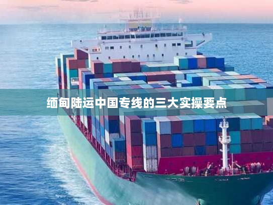 缅甸陆运中国专线的三大实操要点