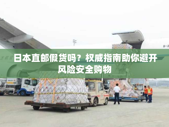 日本直邮假货吗？权威指南助你避开风险安全购物