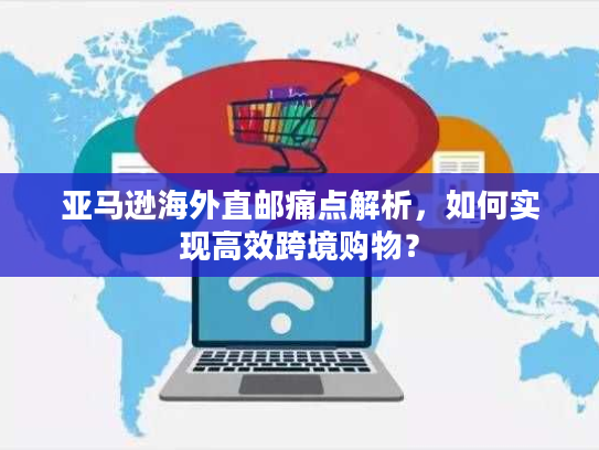 亚马逊海外直邮痛点解析，如何实现高效跨境购物？