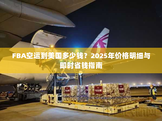 FBA空运到美国多少钱？2025年价格明细与即时省钱指南