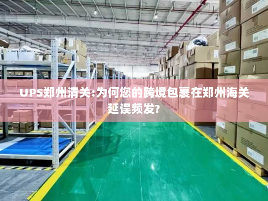 UPS郑州清关:为何您的跨境包裹在郑州海关延误频发?