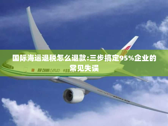 国际海运退税怎么退款:三步搞定95%企业的常见失误 国际海运退税怎么退款:三步搞定95%企业的常见失误