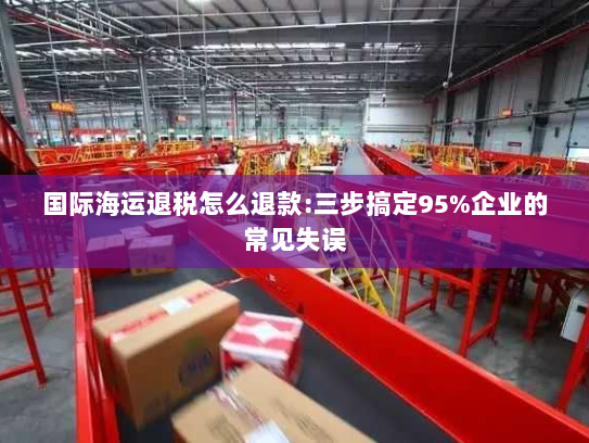 国际海运退税怎么退款:三步搞定95%企业的常见失误