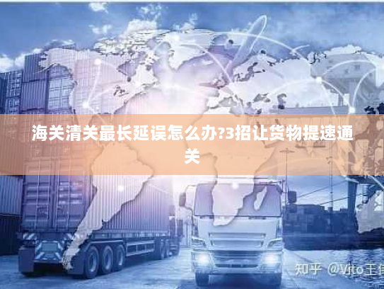 海关清关最长延误怎么办?3招让货物提速通关 海关清关最长延误怎么办?3招让货物提速通关