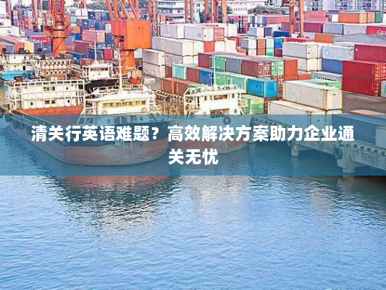清关行英语难题?高效解决方案助力企业通关无忧 清关行英语难题?高效解决方案助力企业通关无忧