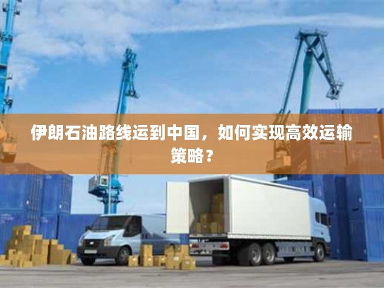 伊朗石油路线运到中国,如何实现高效运输策略? 伊朗石油路线运到中国,如何实现高效运输策略?