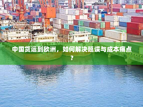 中国货运到欧洲,如何解决延误与成本痛点? 中国货运到欧洲,如何解决延误与成本痛点?