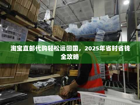 淘宝直邮代购轻松运回国,2025年省时省钱全攻略 淘宝直邮代购轻松运回国,2025年省时省钱全攻略