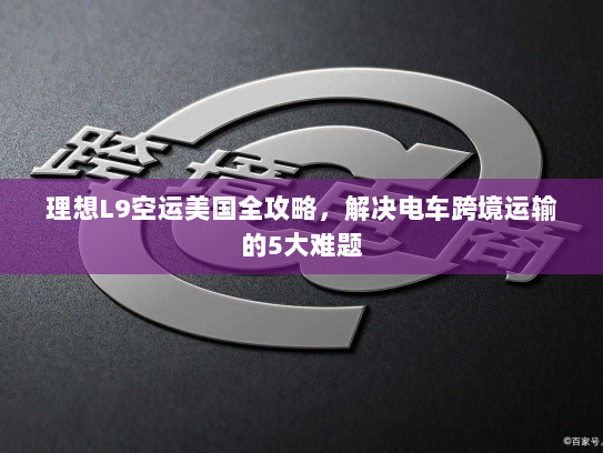 理想L9空运美国全攻略,解决电车跨境运输的5大难题 理想L9空运美国全攻略,解决电车跨境运输的5大难题