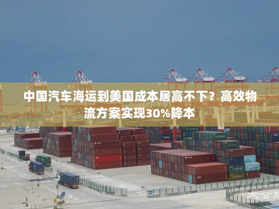 中国汽车海运到美国成本居高不下？高效物流方案实现30%降本