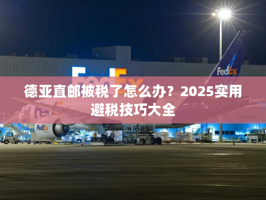 德亚直邮被税了怎么办？2025实用避税技巧大全