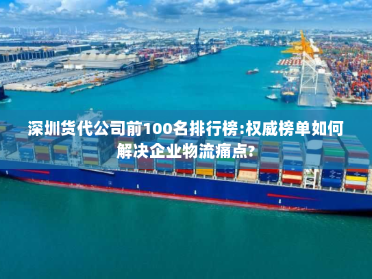 深圳货代公司前100名排行榜:权威榜单如何解决企业物流痛点? 深圳货代公司前100名排行榜:权威榜单如何解决企业物流痛点?