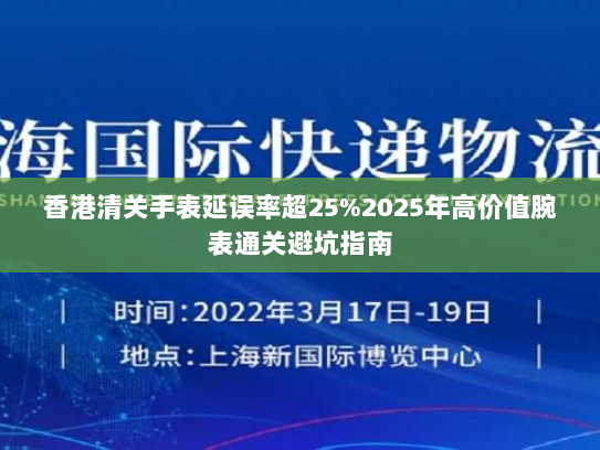 香港清关手表延误率超25%2025年高价值腕表通关避坑指南 香港清关手表延误率超25%2025年高价值腕表通关避坑指南