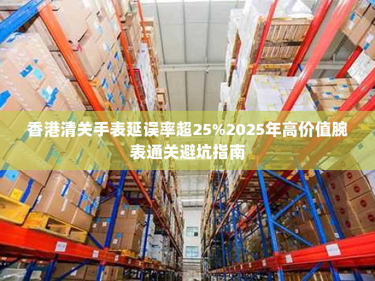 香港清关手表延误率超25%2025年高价值腕表通关避坑指南 香港清关手表延误率超25%2025年高价值腕表通关避坑指南