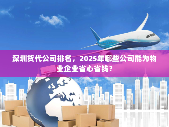 深圳货代公司排名，2025年哪些公司能为物业企业省心省钱？