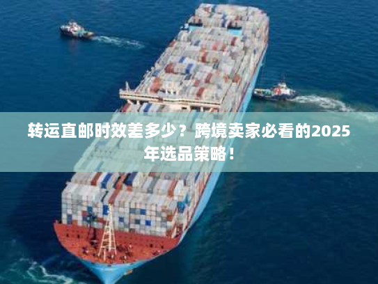 转运直邮时效差多少？跨境卖家必看的2025年选品策略！