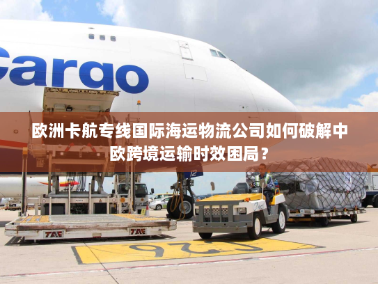 欧洲卡航专线国际海运物流公司如何破解中欧跨境运输时效困局？