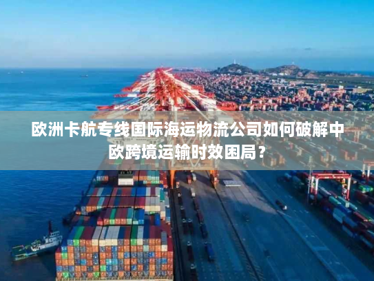 欧洲卡航专线国际海运物流公司如何破解中欧跨境运输时效困局? 欧洲卡航专线国际海运物流公司如何破解中欧跨境运输时效困局?