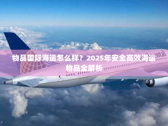 物品国际海运怎么样?2025年安全高效海运物品全解析 物品国际海运怎么样?2025年安全高效海运物品全解析