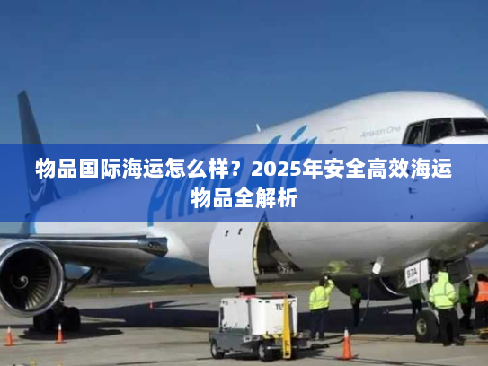 物品国际海运怎么样?2025年安全高效海运物品全解析 物品国际海运怎么样?2025年安全高效海运物品全解析